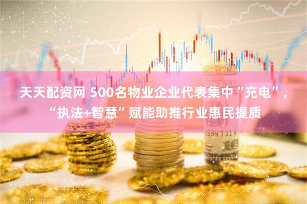 天天配资网 500名物业企业代表集中“充电”，“执法+智慧”赋能助推行业惠民提质