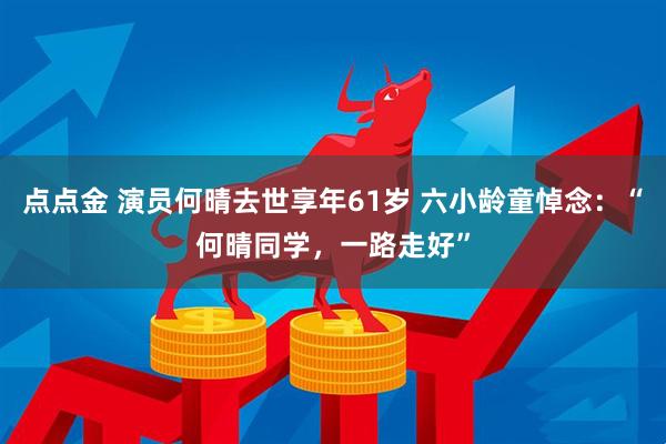 点点金 演员何晴去世享年61岁 六小龄童悼念：“何晴同学，一路走好”