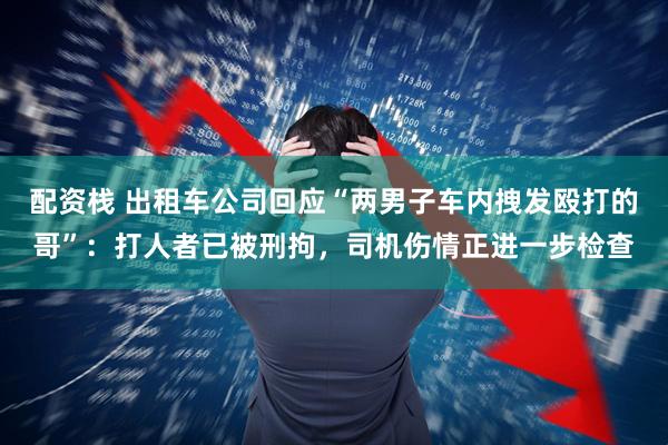 配资栈 出租车公司回应“两男子车内拽发殴打的哥”：打人者已被刑拘，司机伤情正进一步检查