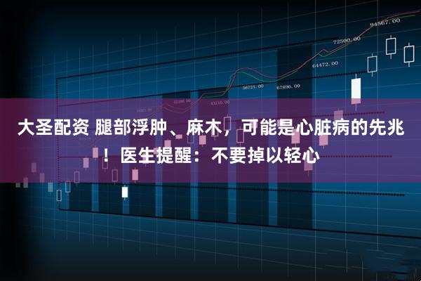 大圣配资 腿部浮肿、麻木,可能是心脏病的先兆!医生提醒:不要掉以轻心