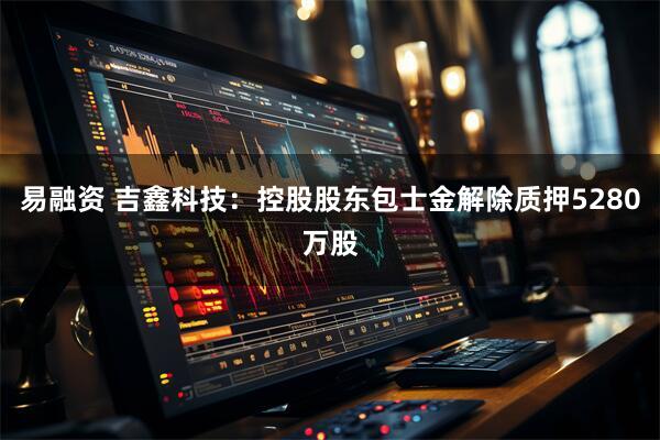 易融资 吉鑫科技：控股股东包士金解除质押5280万股