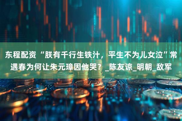 东程配资 “朕有千行生铁汁,平生不为儿女泣”常遇春为何让朱元璋因他哭?_陈友谅_明朝_敌军