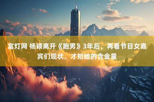 富灯网 杨颖离开《跑男》3年后，再看节目女嘉宾们现状，才知她的含金量
