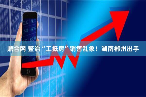 鼎合网 整治“工抵房”销售乱象！湖南郴州出手