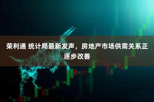 荣利通 统计局最新发声，房地产市场供需关系正逐步改善