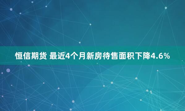 恒信期货 最近4个月新房待售面积下降4.6%